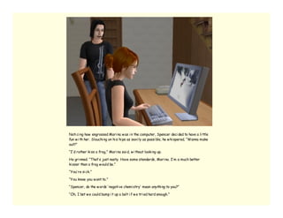 Noti ci ng how engrossed Mari na w as i n the computer, Spencer deci ded to have a li ttle
fun w i th her. Slouchi ng on hi s hi ps as sexi ly as possi ble, he w hi spered, “Wanna make
out?”

“I’ d rather ki ss a frog,” Mari na sai d, w i thout looki ng up.

He gri nned. “That’ s just nasty. Have some standards, Mari na. I’ m a much better
ki sser than a frog w ould be.”

“You’ re si ck.”

“You know you w ant to.”

“Spencer, do the w ords ‘ negati ve chemi stry’ mean anythi ng to you?”

“Oh, I bet w e could bump i t up a bolt i f w e tri ed hard enough.”
 