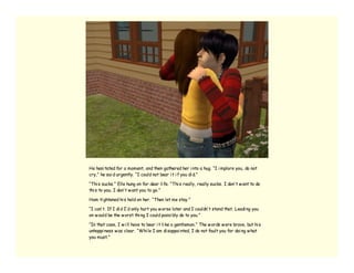 He hesi tated for a moment, and then gathered her i nto a hug. “I i mplore you, do not
cry,” he sai d urgently. “I could not bear i t i f you di d.”

“Thi s sucks.” Elle hung on for dear li fe. “Thi s really, really sucks. I don’ t w ant to do
thi s to you. I don’ t w ant you to go.”

Ham ti ghtened hi s hold on her. “Then let me stay.”

“I can’ t. If I di d I’ d only hurt you w orse later and I couldn’ t stand that. Leadi ng you
on w ould be the w orst thi ng I could possi bly do to you.”

“In that case, I w i ll have to bear i t li ke a gentleman.” The w ords w ere brave, but hi s
unhappi ness w as clear. “Whi le I am di sappoi nted, I do not fault you for doi ng w hat
you must.”
 