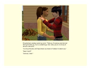 Elle pulled back, somehow musteri ng a smi le. “Thank you. I’ m glad you came here and
that I got to know you. You’ re a w onderful guy, Ham, really, you are. I w i sh you all
the luck i n the w orld.”

“I w i sh you the same, and I hope w hoever you choose w i ll endeavor to deserve you.”

“Keep i n touch?”

“Certai nly, I shall.”
 