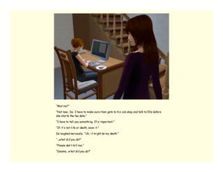 “Mari na?”

“Not now , De. I have to make sure Ham gets to hi s cab okay and talk to Elle before
she starts the tea date.”

“I have to tell you somethi ng. It’ s i mportant.”

“If i t’ s not li fe or death, save i t.”

De laughed nervously. “Uh, i t mi ght be my death.”

“…w hat di d you do?”

“Please don’ t ki ll me.”

“Deanna, w hat di d you do?”
 
