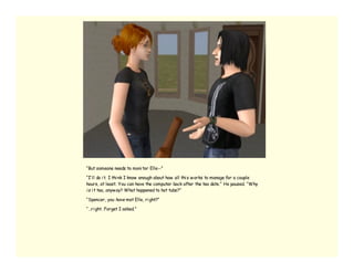 “But someone needs to moni tor Elle--”

“I’ ll do i t. I thi nk I know enough about how all thi s w orks to manage for a couple
hours, at least. You can have the computer back after the tea date.” He paused. “Why
i s i t tea, anyw ay? What happened to hot tubs?”

“Spencer, you have met Elle, ri ght?”

“…ri ght. Forget I asked.”
 