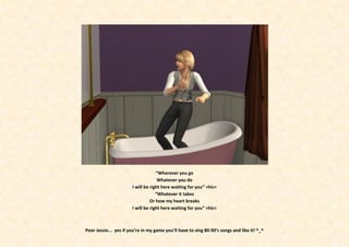 “Wherever you go
                                     Whatever you do
                       I will be right here waiting for you” >hic<
                                    “Whatever it takes
                                 Or how my heart breaks
                       I will be right here waiting for you” >hic<



Poor Jessie... yes if you’re in my game you’ll have to sing 80-90’s songs and like it! ^_^
 