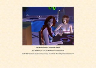 Lark “Wow now we’re best friends Holley!”

                Cee: “Lark are you sure you don’t need to see a shrink?”

Lark: “Shh Cee, don’t you know they say keep your friends close but your enemies closer.”
 