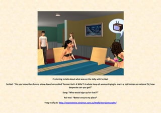 Preferring to talk about what was on the telly with Scribal.

Scribal: “Do you know they have a show down here called ‘Farmer Get’s A Wife’? A whole heap of woman trying to marry a hot farmer on national TV, how
                                                              desperate can you get?”

                                                        Song: “Who would sign up for that?!”

                                                          Ani-mei: *Better ensure my place*

                                      They really do: http://channelnine.ninemsn.com.au/thefarmerwantsawife/
 