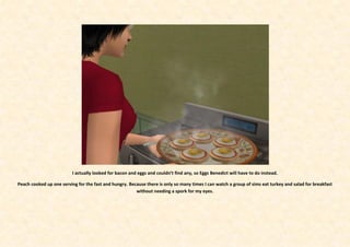 I actually looked for bacon and eggs and couldn’t find any, so Eggs Benedict will have to do instead.

Peach cooked up one serving for the fast and hungry. Because there is only so many times I can watch a group of sims eat turkey and salad for breakfast
                                                        without needing a spork for my eyes.
 