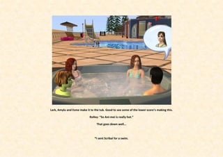 Lark, Amylu and Esme make it to the tub. Good to see some of the lower score’s making this.

                             Rolley: “So Ani-mei is really hot.”

                                  That goes down well...



                                *I sent Scribal for a swim.
 
