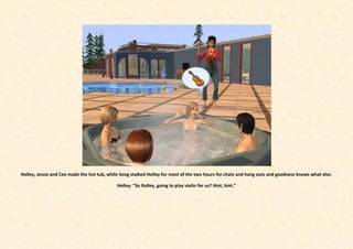 Holley, Jessie and Cee made the hot tub, while Song stalked Holley for most of the two hours for chats and hang outs and goodness knows what else.

                                             Holley: “So Rolley, going to play violin for us? Hint, hint.”
 