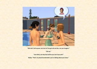 “Shh don’t tell anyone, but she let Tina get old and die, can you imagine.”

                                “Oh my.”

          “Just think, one day that will be you too if you win!”

 Rolley: “That’s my dead Grandmother you’re talking about you know.”
 