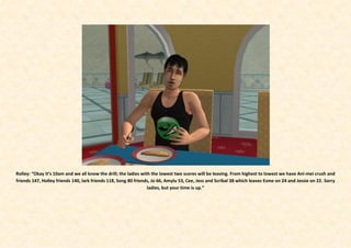 Rolley: “Okay it’s 10am and we all know the drill; the ladies with the lowest two scores will be leaving. From highest to lowest we have Ani-mei crush and
friends 147, Holley friends 140, lark friends 118, Song 80 friends, Jo 66, Amylu 53, Cee, Jess and Scribal 38 which leaves Esme on 24 and Jessie on 22. Sorry
                                                                 ladies, but your time is up.”
 