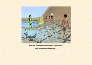 Rolley then made a beeline over for the girls around the pool.

           Esme *Maybe I should ask him over...*
 