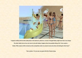 It appears Holley left the knife safely back in the bedroom, phew for a minute I thought Rolley might have had a sex change.

     The other ladies horror has a lot more to do with Holley’s hygiene then the possible dicing of his *Jatz crackers...

   Holley *Who needs a knife to knock out the competition when my natural aroma has them all choking for their lives!*



                               *Jatz crackers- I’m sure you can guess this bit of Aussie slang.
 