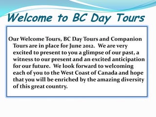 Welcome to BC Day Tours Our Welcome Tours, BC Day Tours and Companion Tours are in place for June 2012.  We are very excited to present to you a glimpse of our past, a witness to our present and an excited anticipation for our future.  We look forward to welcoming each of you to the West Coast of Canada and hope that you will be enriched by the amazing diversity of this great country.   
