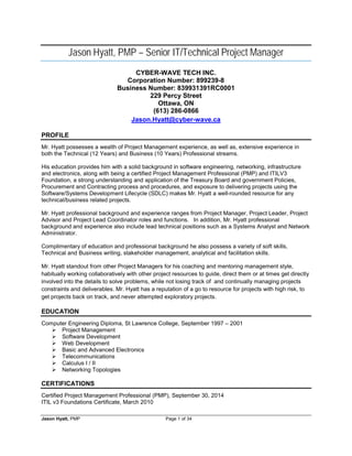 Jason Hyatt, PMP – Senior IT/Technical Project Manager 
CYBER-WAVE TECH INC. 
Corporation Number: 899239-8 
Business Number: 839931391RC0001 
229 Percy Street 
Ottawa, ON 
(613) 286-0866 
Jason.Hyatt@cyber-wave.ca 
PROFILE 
Mr. Hyatt possesses a wealth of Project Management experience, as well as, extensive experience in both the Technical (12 Years) and Business (10 Years) Professional streams. 
His education provides him with a solid background in software engineering, networking, infrastructure and electronics, along with being a certified Project Management Professional (PMP) and ITILV3 Foundation, a strong understanding and application of the Treasury Board and government Policies, Procurement and Contracting process and procedures, and exposure to delivering projects using the Software/Systems Development Lifecycle (SDLC) makes Mr. Hyatt a well-rounded resource for any technical/business related projects. 
Mr. Hyatt professional background and experience ranges from Project Manager, Project Leader, Project Advisor and Project Lead Coordinator roles and functions. In addition, Mr. Hyatt professional background and experience also include lead technical positions such as a Systems Analyst and Network Administrator. 
Complimentary of education and professional background he also possess a variety of soft skills, Technical and Business writing, stakeholder management, analytical and facilitation skills. 
Mr. Hyatt standout from other Project Managers for his coaching and mentoring management style, habitually working collaboratively with other project resources to guide, direct them or at times get directly involved into the details to solve problems, while not losing track of and continually managing projects constraints and deliverables. Mr. Hyatt has a reputation of a go to resource for projects with high risk, to get projects back on track, and never attempted exploratory projects. 
EDUCATION 
Computer Engineering Diploma, St Lawrence College, September 1997 – 2001 
 Project Management 
 Software Development 
 Web Development 
 Basic and Advanced Electronics 
 Telecommunications 
 Calculus I / II 
 Networking Topologies 
CERTIFICATIONS 
Certified Project Management Professional (PMP), September 30, 2014 
ITIL v3 Foundations Certificate, March 2010 
Jason Hyatt, PMP Page 1 of 34 
 