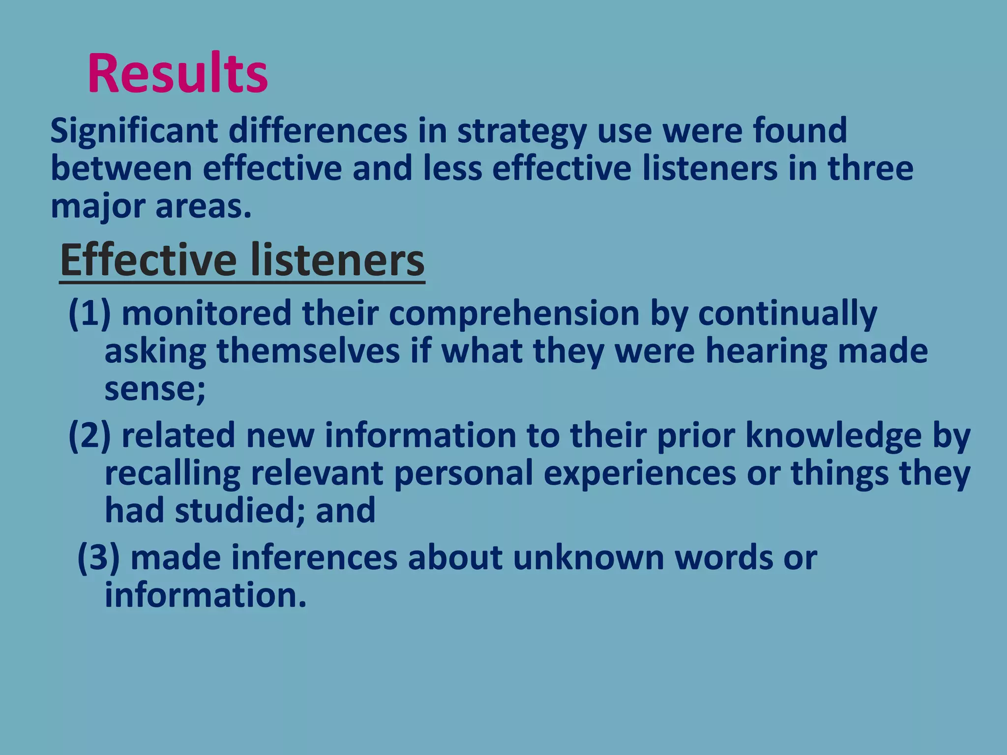 Significant differences in strategy use were found
between effective and less effective listeners in three
major areas.
Effective listeners
(1) monitored their comprehension by continually
asking themselves if what they were hearing made
sense;
(2) related new information to their prior knowledge by
recalling relevant personal experiences or things they
had studied; and
(3) made inferences about unknown words or
information.
Results
 
