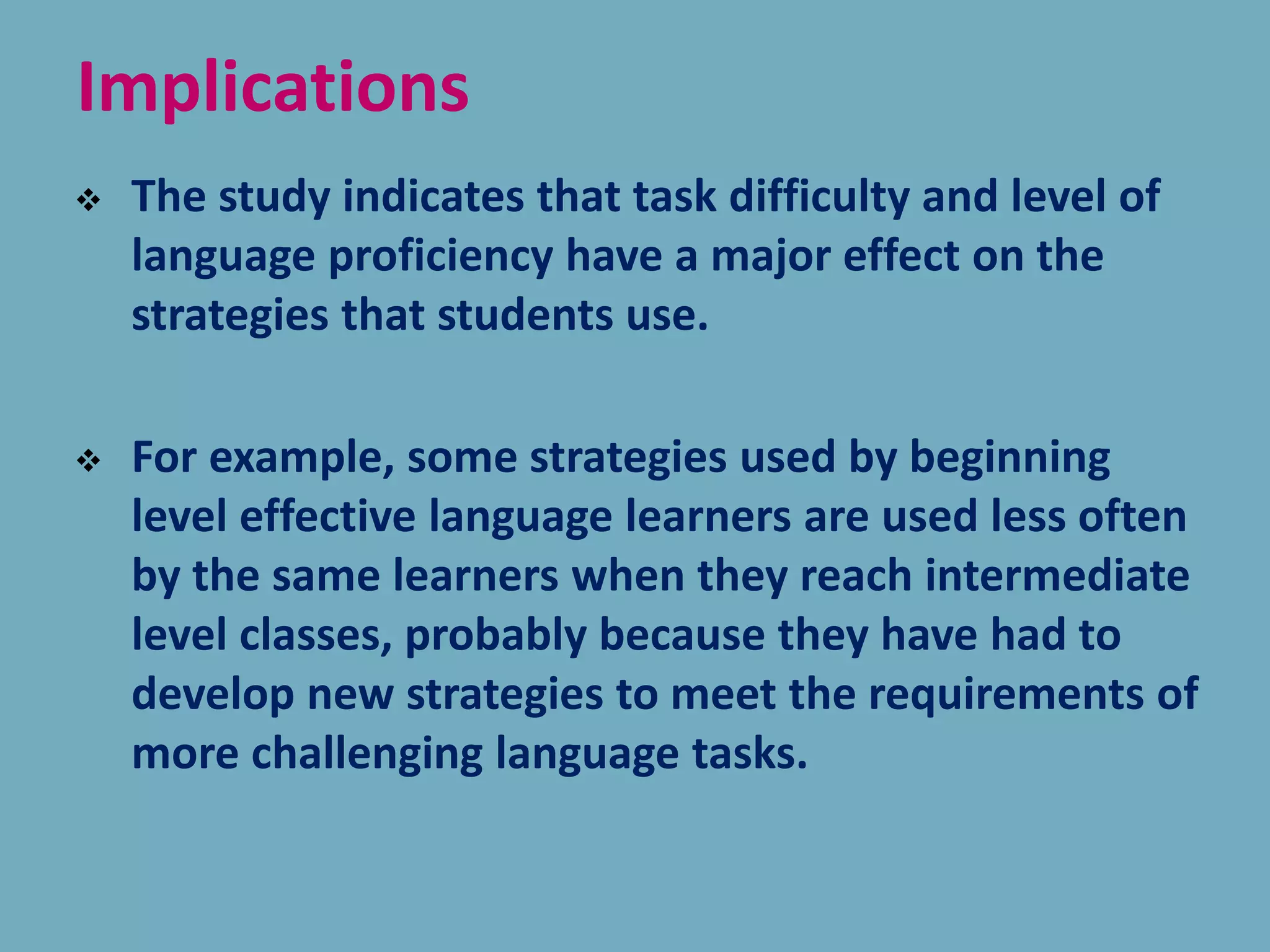 Implications
 The study indicates that task difficulty and level of
language proficiency have a major effect on the
strategies that students use.
 For example, some strategies used by beginning
level effective language learners are used less often
by the same learners when they reach intermediate
level classes, probably because they have had to
develop new strategies to meet the requirements of
more challenging language tasks.
 