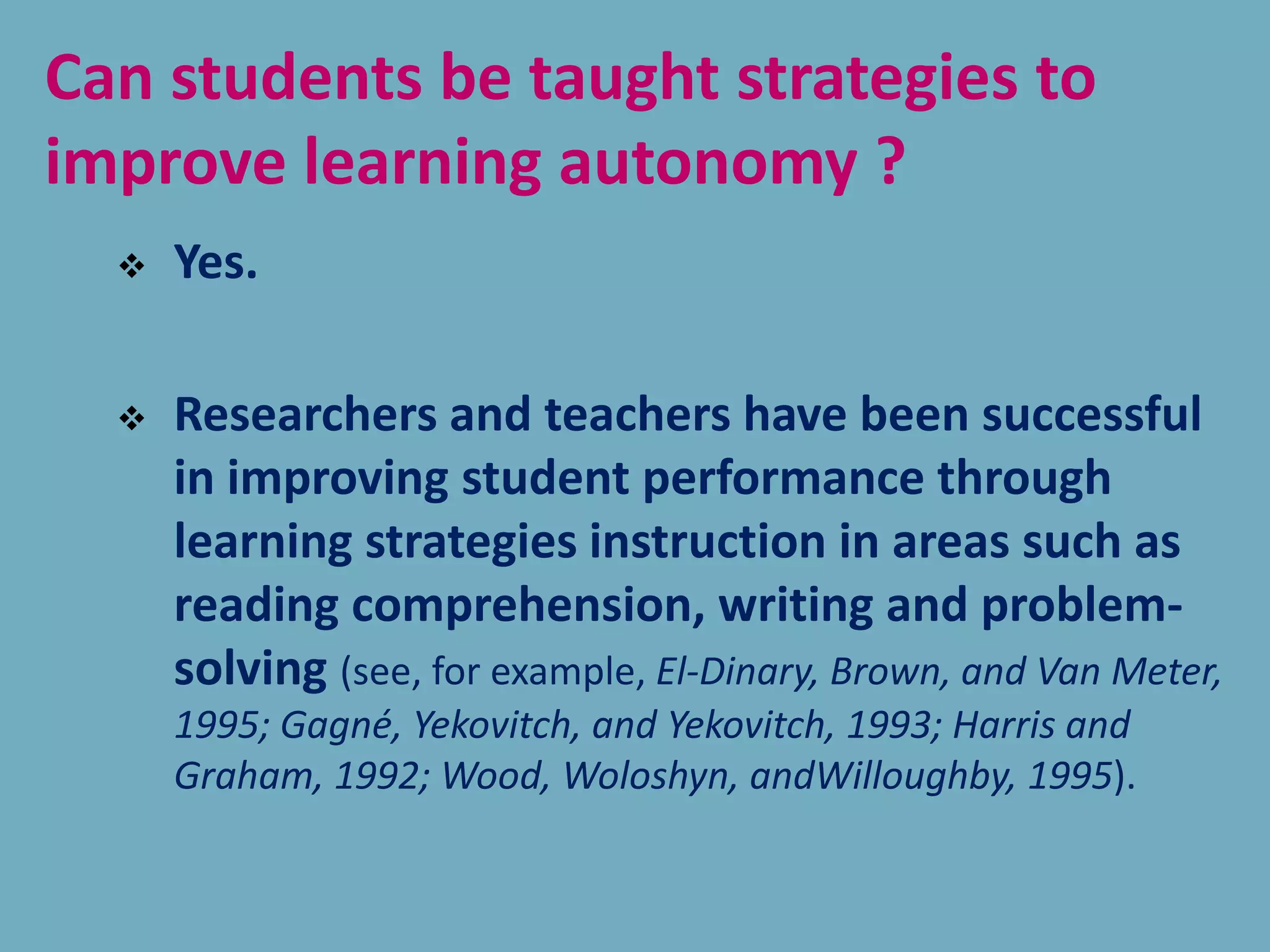 Can students be taught strategies to
improve learning autonomy ?
 Yes.
 Researchers and teachers have been successful
in improving student performance through
learning strategies instruction in areas such as
reading comprehension, writing and problem-
solving (see, for example, El-Dinary, Brown, and Van Meter,
1995; Gagné, Yekovitch, and Yekovitch, 1993; Harris and
Graham, 1992; Wood, Woloshyn, andWilloughby, 1995).
 