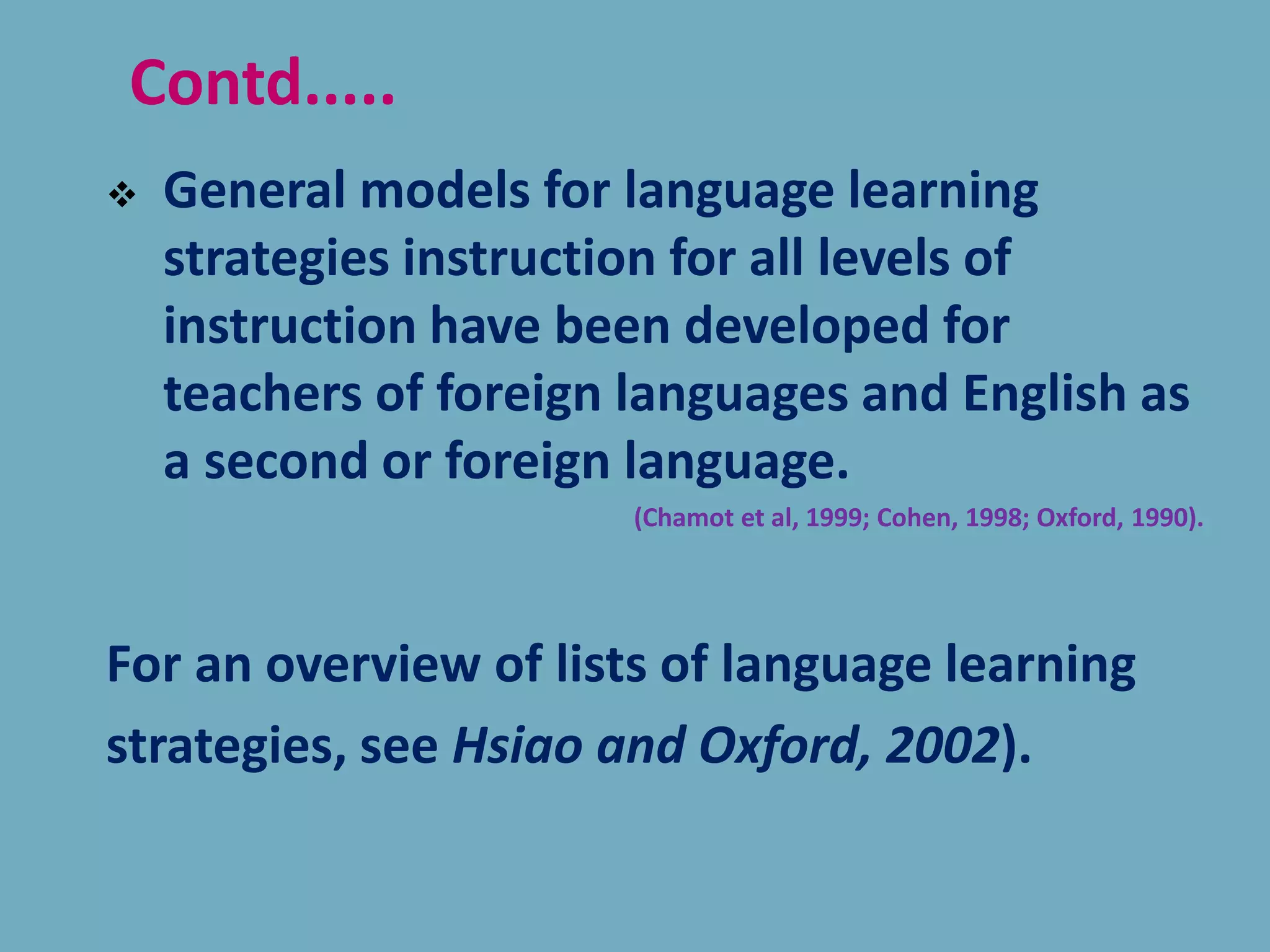  General models for language learning
strategies instruction for all levels of
instruction have been developed for
teachers of foreign languages and English as
a second or foreign language.
(Chamot et al, 1999; Cohen, 1998; Oxford, 1990).
For an overview of lists of language learning
strategies, see Hsiao and Oxford, 2002).
Contd.....
 