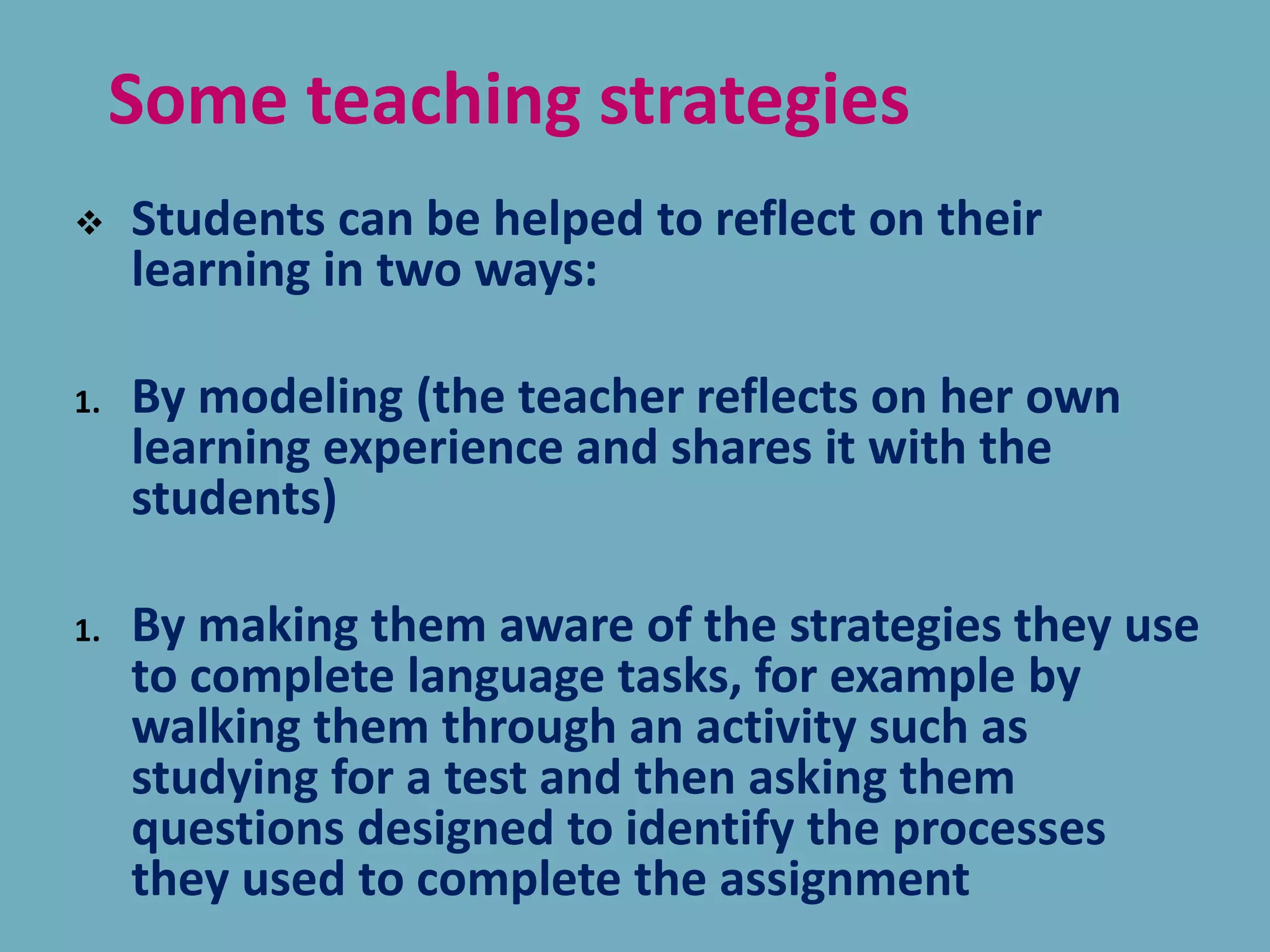 Some teaching strategies
 Students can be helped to reflect on their
learning in two ways:
1. By modeling (the teacher reflects on her own
learning experience and shares it with the
students)
1. By making them aware of the strategies they use
to complete language tasks, for example by
walking them through an activity such as
studying for a test and then asking them
questions designed to identify the processes
they used to complete the assignment
 