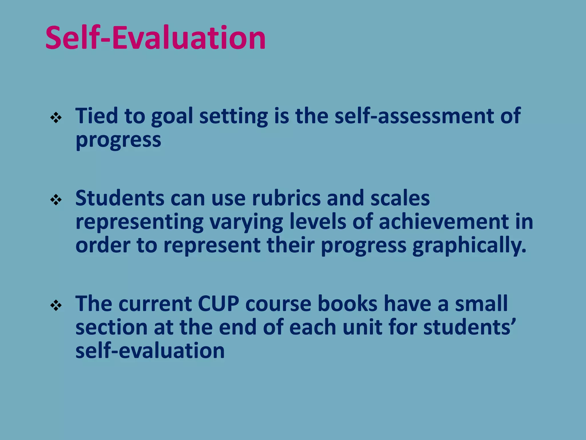 Self-Evaluation
 Tied to goal setting is the self-assessment of
progress
 Students can use rubrics and scales
representing varying levels of achievement in
order to represent their progress graphically.
 The current CUP course books have a small
section at the end of each unit for students’
self-evaluation
 