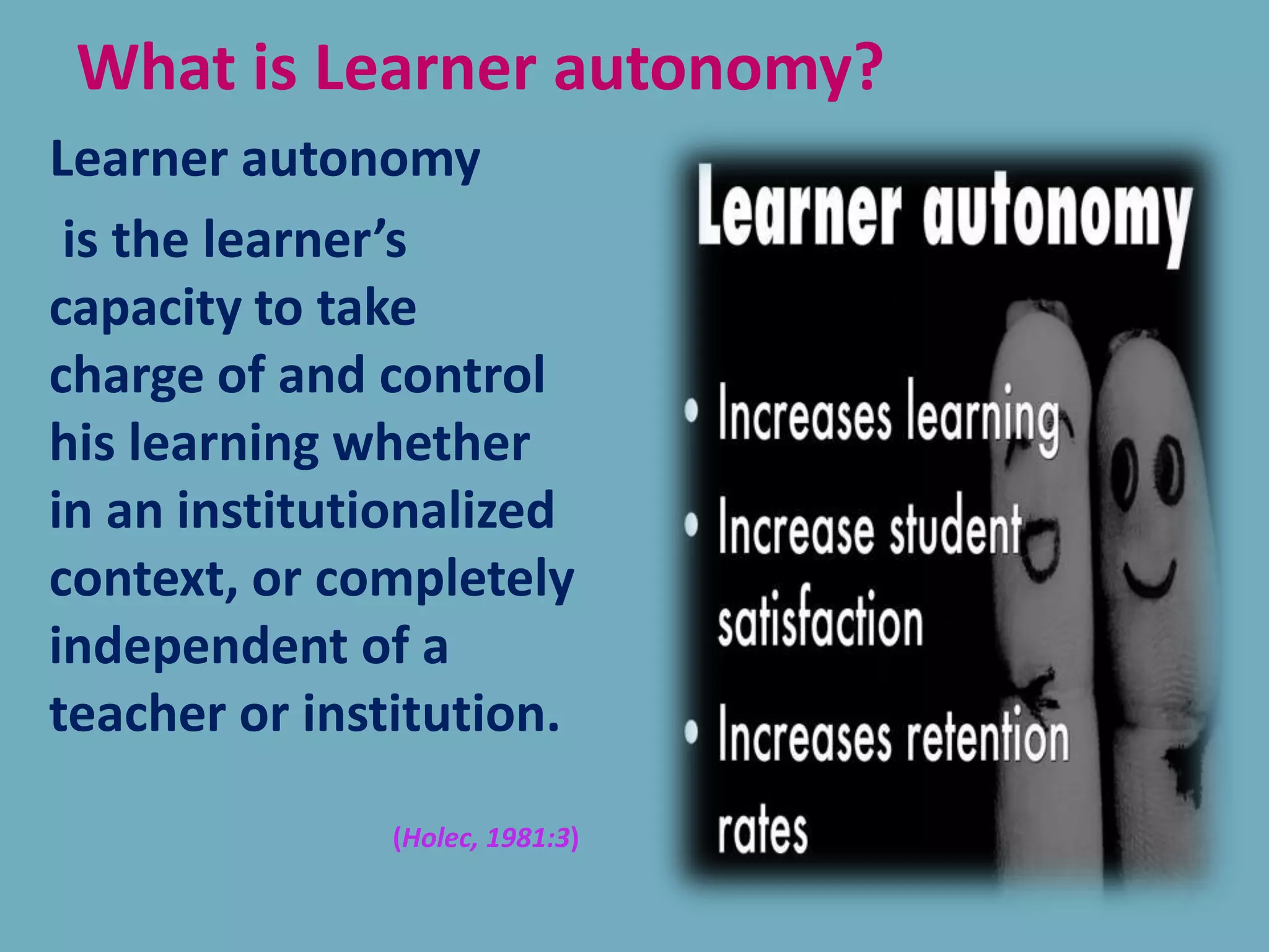 What is Learner autonomy?
Learner autonomy
is the learner’s
capacity to take
charge of and control
his learning whether
in an institutionalized
context, or completely
independent of a
teacher or institution.
(Holec, 1981:3)
 