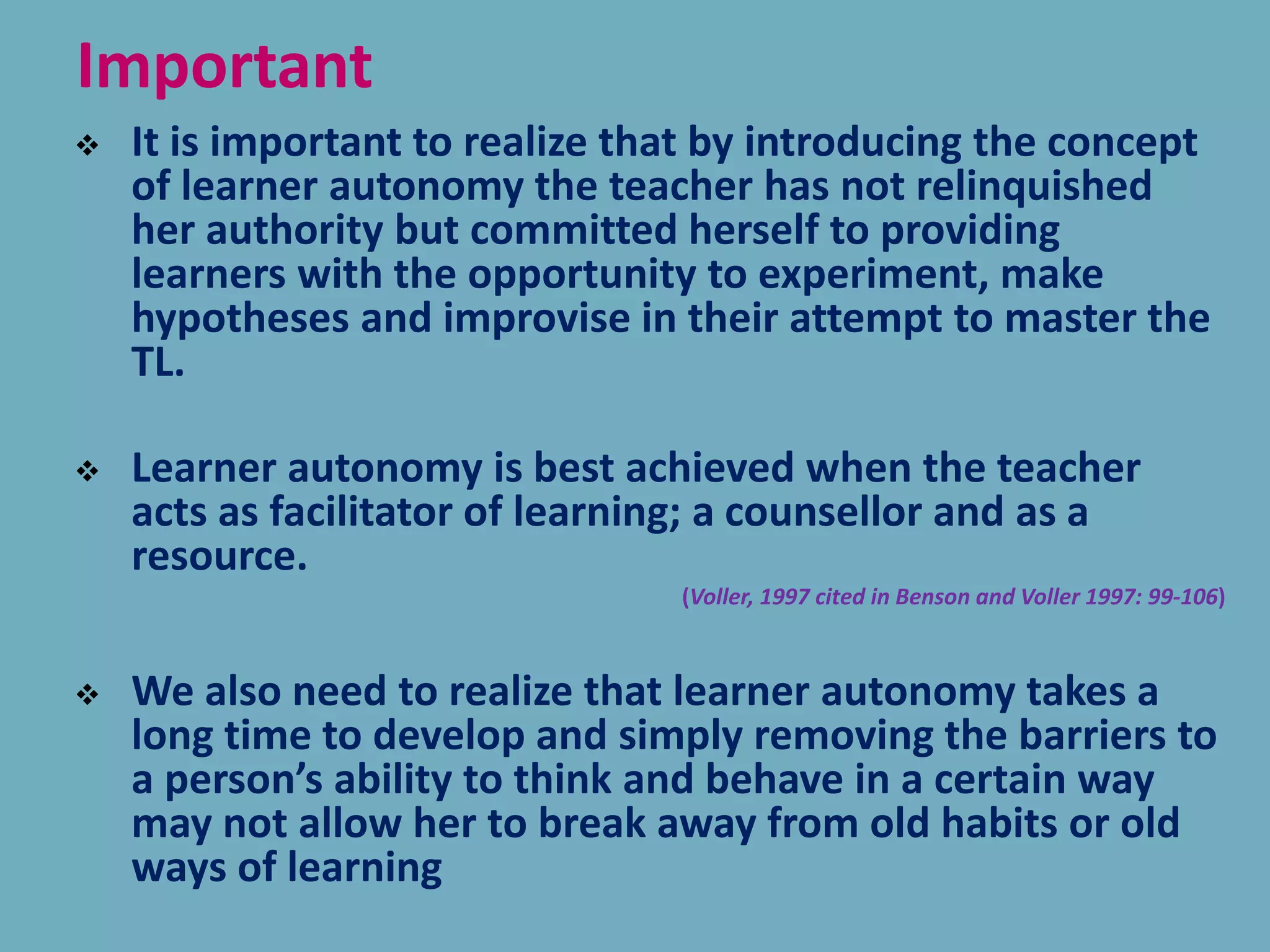 Important
 It is important to realize that by introducing the concept
of learner autonomy the teacher has not relinquished
her authority but committed herself to providing
learners with the opportunity to experiment, make
hypotheses and improvise in their attempt to master the
TL.
 Learner autonomy is best achieved when the teacher
acts as facilitator of learning; a counsellor and as a
resource.
(Voller, 1997 cited in Benson and Voller 1997: 99-106)
 We also need to realize that learner autonomy takes a
long time to develop and simply removing the barriers to
a person’s ability to think and behave in a certain way
may not allow her to break away from old habits or old
ways of learning
 