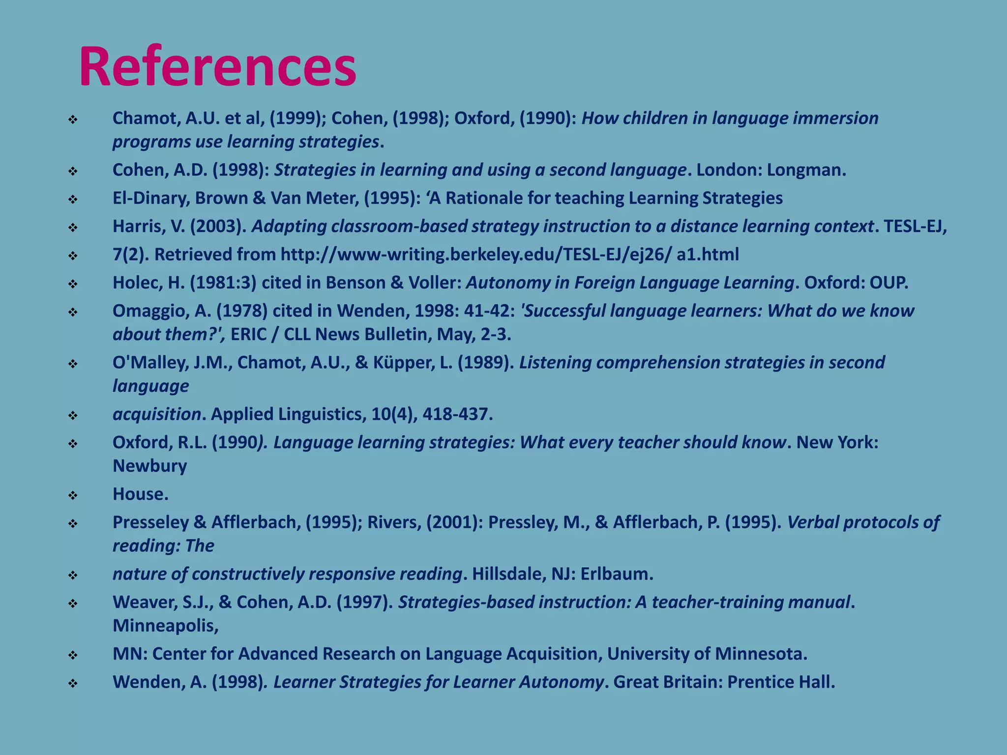 References
 Chamot, A.U. et al, (1999); Cohen, (1998); Oxford, (1990): How children in language immersion
programs use learning strategies.
 Cohen, A.D. (1998): Strategies in learning and using a second language. London: Longman.
 El-Dinary, Brown & Van Meter, (1995): ‘A Rationale for teaching Learning Strategies
 Harris, V. (2003). Adapting classroom-based strategy instruction to a distance learning context. TESL-EJ,
 7(2). Retrieved from http://www-writing.berkeley.edu/TESL-EJ/ej26/ a1.html
 Holec, H. (1981:3) cited in Benson & Voller: Autonomy in Foreign Language Learning. Oxford: OUP.
 Omaggio, A. (1978) cited in Wenden, 1998: 41-42: 'Successful language learners: What do we know
about them?', ERIC / CLL News Bulletin, May, 2-3.
 O'Malley, J.M., Chamot, A.U., & Küpper, L. (1989). Listening comprehension strategies in second
language
 acquisition. Applied Linguistics, 10(4), 418-437.
 Oxford, R.L. (1990). Language learning strategies: What every teacher should know. New York:
Newbury
 House.
 Presseley & Afflerbach, (1995); Rivers, (2001): Pressley, M., & Afflerbach, P. (1995). Verbal protocols of
reading: The
 nature of constructively responsive reading. Hillsdale, NJ: Erlbaum.
 Weaver, S.J., & Cohen, A.D. (1997). Strategies-based instruction: A teacher-training manual.
Minneapolis,
 MN: Center for Advanced Research on Language Acquisition, University of Minnesota.
 Wenden, A. (1998). Learner Strategies for Learner Autonomy. Great Britain: Prentice Hall.
 