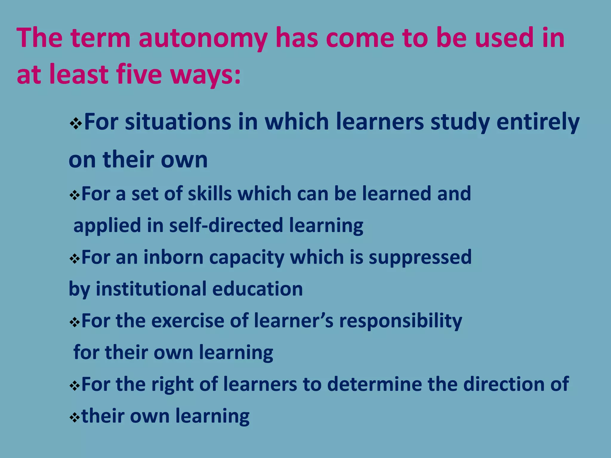 For situations in which learners study entirely
on their own
For a set of skills which can be learned and
applied in self-directed learning
For an inborn capacity which is suppressed
by institutional education
For the exercise of learner’s responsibility
for their own learning
For the right of learners to determine the direction of
their own learning
The term autonomy has come to be used in
at least five ways:
 