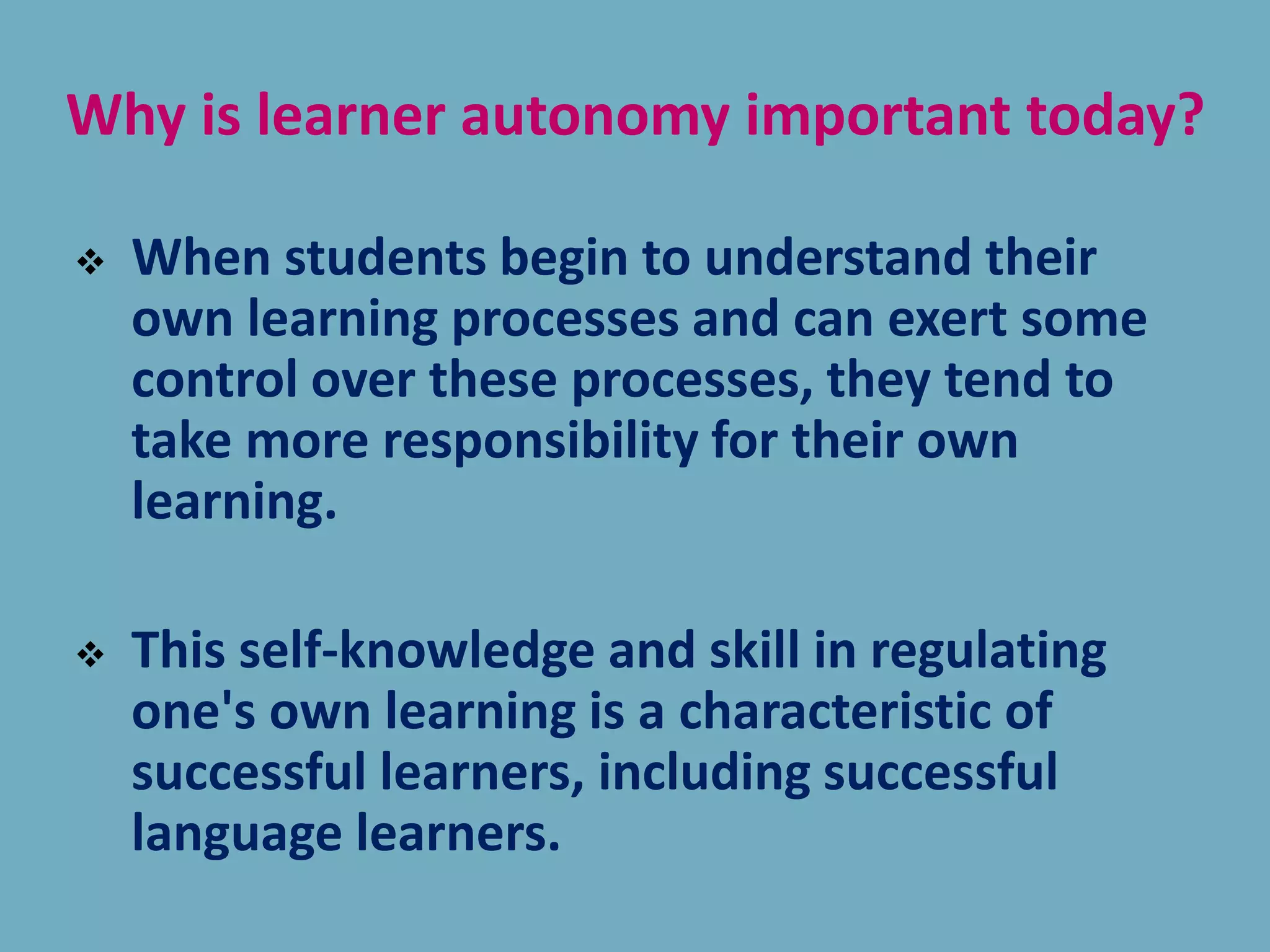 Why is learner autonomy important today?
 When students begin to understand their
own learning processes and can exert some
control over these processes, they tend to
take more responsibility for their own
learning.
 This self-knowledge and skill in regulating
one's own learning is a characteristic of
successful learners, including successful
language learners.
 
