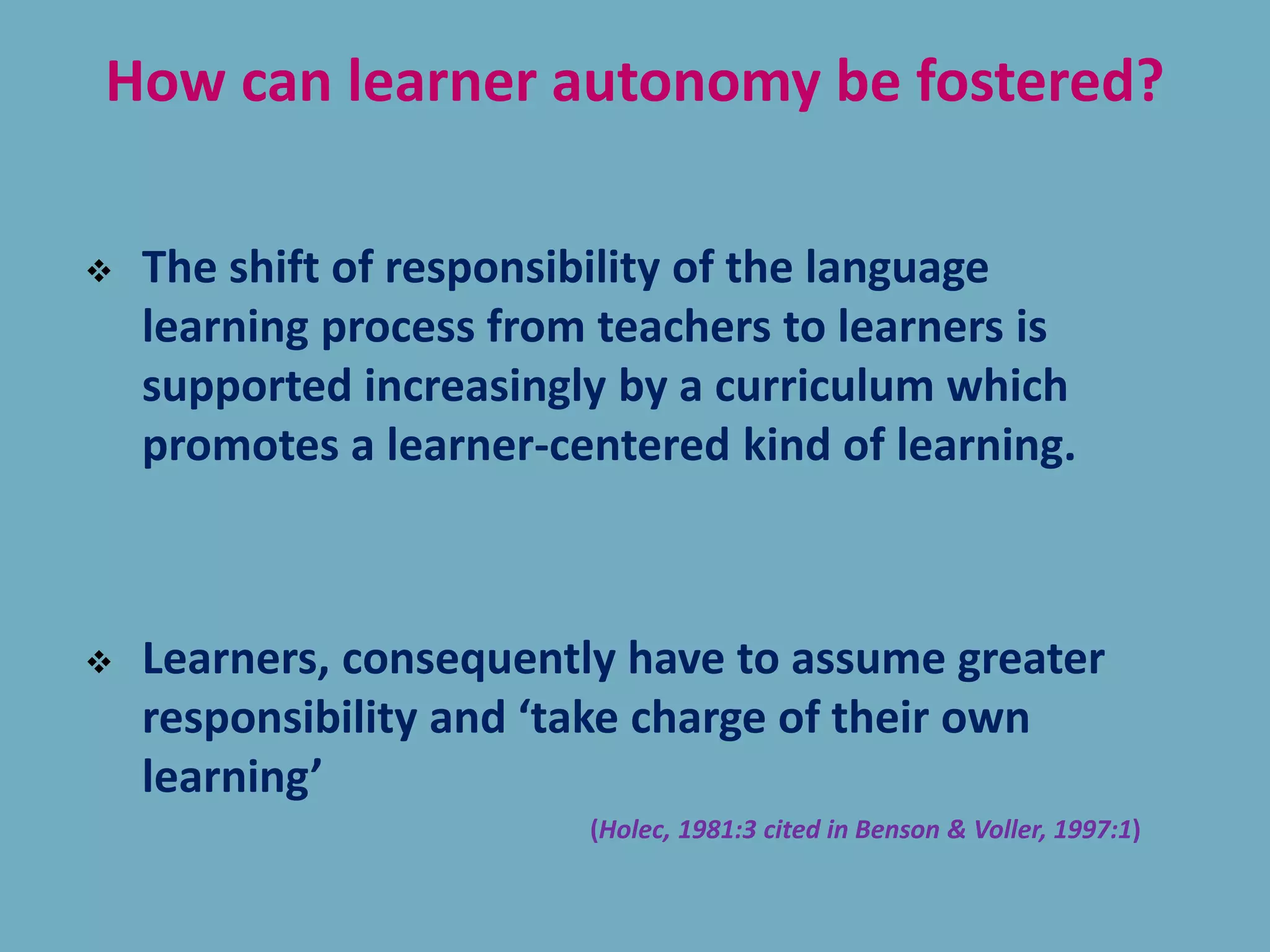 How can learner autonomy be fostered?
 The shift of responsibility of the language
learning process from teachers to learners is
supported increasingly by a curriculum which
promotes a learner-centered kind of learning.
 Learners, consequently have to assume greater
responsibility and ‘take charge of their own
learning’
(Holec, 1981:3 cited in Benson & Voller, 1997:1)
 