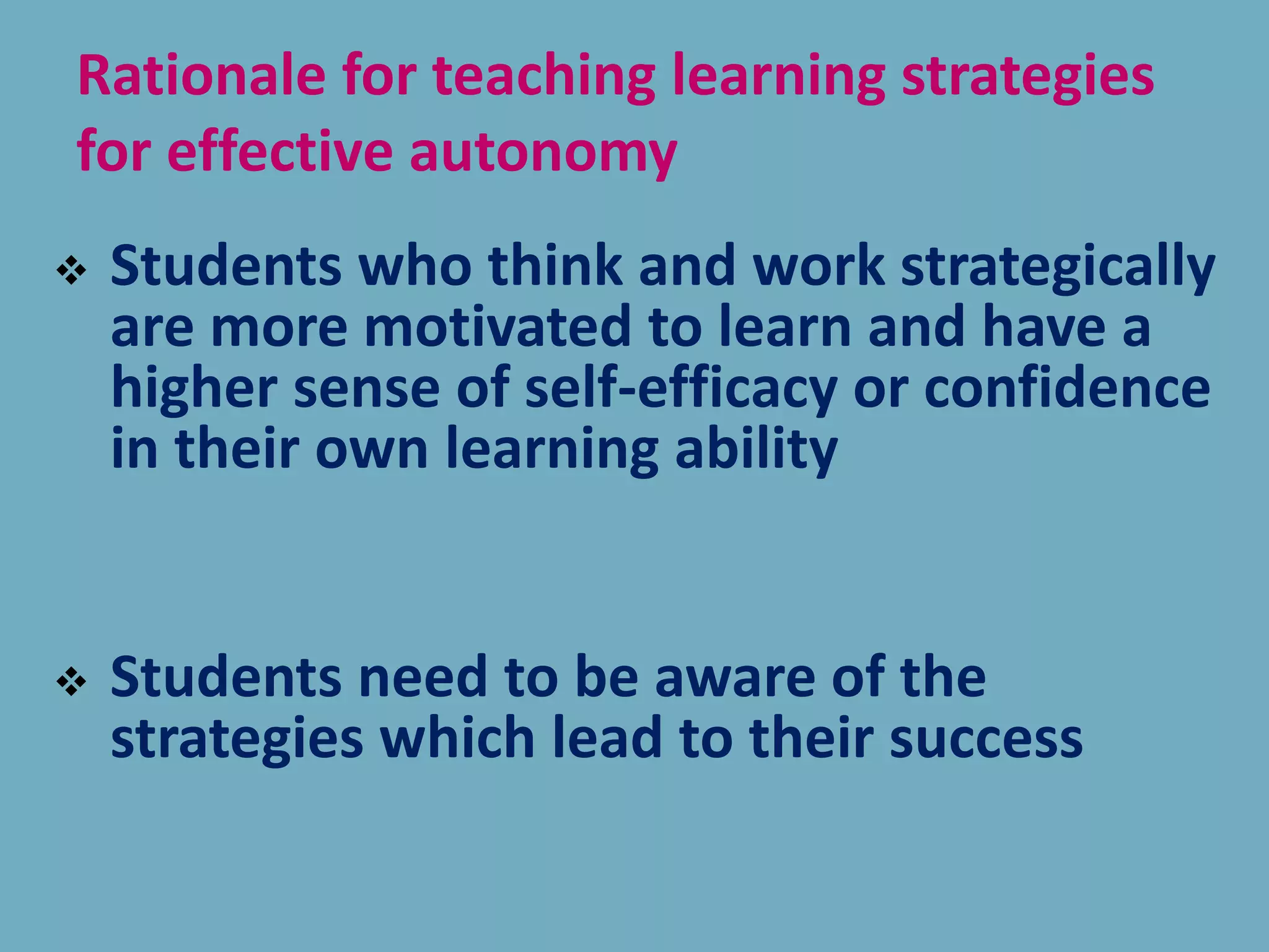 Rationale for teaching learning strategies
for effective autonomy
 Students who think and work strategically
are more motivated to learn and have a
higher sense of self-efficacy or confidence
in their own learning ability
 Students need to be aware of the
strategies which lead to their success
 