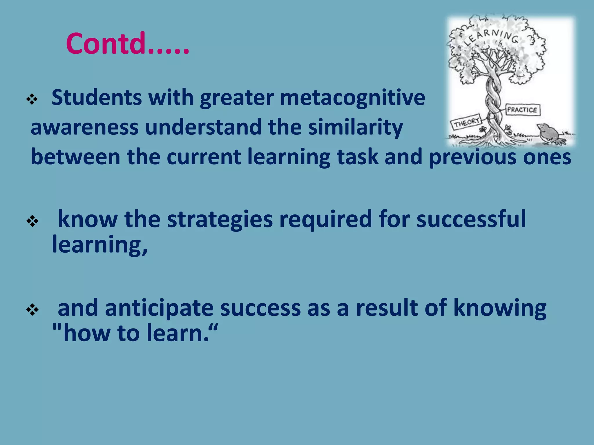  Students with greater metacognitive
awareness understand the similarity
between the current learning task and previous ones
 know the strategies required for successful
learning,
 and anticipate success as a result of knowing
"how to learn.“
Contd.....
 