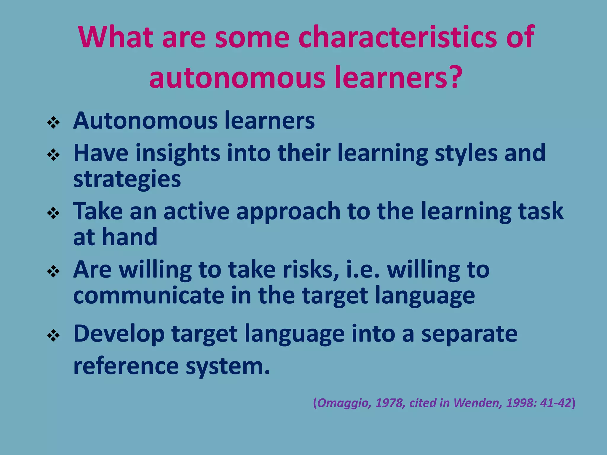 What are some characteristics of
autonomous learners?
 Autonomous learners
 Have insights into their learning styles and
strategies
 Take an active approach to the learning task
at hand
 Are willing to take risks, i.e. willing to
communicate in the target language
 Develop target language into a separate
reference system.
(Omaggio, 1978, cited in Wenden, 1998: 41-42)
 