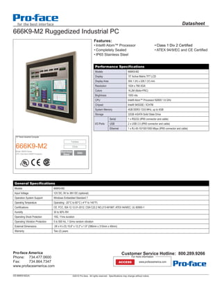 ©2015 Pro-face. All rights reserved. Specifications may change without notice.
Datasheet
15" Panel Industrial Computer
666K9-M2
Model: 666K9 Series
CPU: Intel Atom N2600 Processor
Fanless
12Vdc
SSD
666K9-M2 Ruggedized Industrial PC
General Specifications
Models 666K9-M2
Input Voltage 12V DC, 9V to 36V DC (optional)
Operation System Support Windows Embedded Standard 7
Operating Temperature Operating: -20°C to 60°C (-4°F to 140°F)
Certifications CE, FCC, ISA 12.12.01-2012, CSA C22.2 NO.213-M1987, ATEX 94/9/EC, UL 60950-1
Humidity 30 to 90% RH
Operating Shock Protection 15G, 11ms duration
Operating Vibration Protection 5 to 500 Hz, 1 Grms random vibration
External Dimensions (W x H x D) 15.6" x 12.2" x 1.9" (396mm x 310mm x 49mm)
Warranty Two (2) years
Features:
•	Intel® Atom™ Processor
•	Completely Sealed
•	IP65 Stainless Steel
•	Class 1 Div 2 Certified
•	ATEX 94/9/EC and CE Certified
Performance Specifications
Models 666K9-M2
Display 15” Active Matrix TFT LCD
Display Area 304.1 (H) x 228.1 (V) mm
Resolution 1024 x 768 XGA
Colors 16.2M (6bits+FRC)
Brightness 1000 nits
CPU Intel® Atom™ Processor N2600 1.6 GHz
Chipset Intel® 945GSE / ICH7M
System Memory 4GB DDR3 1333 MHz, up to 4GB
Storage 32GB mSATA Solid State Drive
I/O Ports
Serial 1 x RS232 (IP65 connector and cable)
USB 2 x USB 2.0 (IP65 connector and cable)
Ethernet 1 x RJ 45-10/100/1000 Mbps (IP65 connector and cable)
DS-666K9-M2(A)
Pro-face America
Phone:	 734.477.0600
Fax:	 734.864.7347
www.profaceamerica.com
Customer Service Hotline: 800.289.9266
ACCESS www.profaceamerica.com
For more information
Stainless
Steel
 