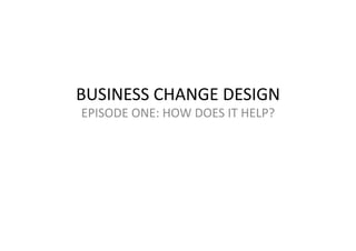 BUSINESS	
  CHANGE	
  DESIGN	
  
EPISODE	
  ONE:	
  HOW	
  DOES	
  IT	
  HELP?	
  
 