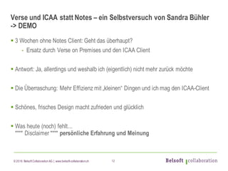 © 2016 Belsoft CollaborationAG | www.belsoft-collaboration.ch
Verse und ICAA statt Notes – ein Selbstversuch von Sandra Bühler
-> DEMO
§ 3 Wochen ohne Notes Client: Geht das überhaupt?
- Ersatz durch Verse on Premises und den ICAA Client
§ Antwort: Ja, allerdings und weshalb ich (eigentlich) nicht mehr zurück möchte
§ Die Überraschung: Mehr Effizienz mit „kleinen“ Dingen und ich mag den ICAA-Client
§ Schönes, frisches Design macht zufrieden und glücklich
§ Was heute (noch) fehlt...
**** Disclaimer **** persönliche Erfahrung und Meinung
12
 
