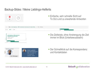 © 2016 Belsoft CollaborationAG | www.belsoft-collaboration.ch
Backup-Slides / Meine Lieblings-Helferlis
§ Einfache, sehr schnelle Sicht auf
To Do‘s und zu erwartende Antworten
§ Die Zeitleiste, ohne Anstrengung die Zeit
immer im Blick (Unterbewusstsein)
§ Der Schnellklick auf die Korrespondenz
und Kontaktdaten
13
 