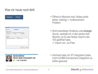 © 2016 Belsoft CollaborationAG | www.belsoft-collaboration.ch
Was mir heute noch fehlt
§ Öffnet im Moment noch iNotes (wirkt
daher unfertig) -> funktional kein
Problem
§ Nicht erwartetes Hindernis und einziger
Grund, weshalb ich in den letzten drei
Wochen ca 5x den Notes Client in der
VDI geöffnet habe.
-> Import von .ics Files
§ Vermisst habe ich ST Integration (habe
mich mit IBM Connections Integration zu
helfen gewusst
14
 