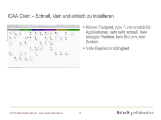 © 2016 Belsoft CollaborationAG | www.belsoft-collaboration.ch
ICAA Client – Schnell, klein und einfach zu installieren
§ Kleiner Footprint, volle Funktionalität für
Applikationen, sehr sehr schnell. Kein
einziges Problem, kein Stottern, kein
Zucken.
§ Volle Replikationsfähigkeit
15
 