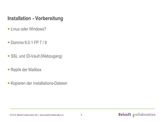 © 2016 Belsoft CollaborationAG | www.belsoft-collaboration.ch
Installation - Vorbereitung
§ Linux oder Windows?
§ Domino 9.0.1 FP 7 / 8
§ SSL und ID-Vault (Webzugang)
§ Replik der Mailbox
§ Kopieren der Installations-Dateien
6
 