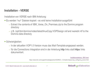 © 2016 Belsoft CollaborationAG | www.belsoft-collaboration.ch
Installation - VERSE
Installationvon VERSE nach IBM Anleitung:
§ Es werden “nur“ Dateien kopiert - es wird keine Installationausgeführt
- Extract the contents of IBM_Verse_On_Premises.zip to the Domino program
directory
- z.B. /opt/ibm/domino/notes/latest/linuxCopyVOPDesign.nsf and iwaredir.ntf to the
Domino data directory
§ Schwierigkeiten:
- In der aktuellen VOP1.0 Version muss das Mail-Templateangepasst werden.
- für die Connections Integration sind in der Anleitung http links statt https links
dokumentiert.
Installationsanleitung IBM Verse
https://www.ibm.com/support/knowledgecenter/SS4RQV_1.0.0/admin/topics/vop_configuring_server.html
7
 