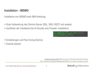 © 2016 Belsoft CollaborationAG | www.belsoft-collaboration.ch
Installation - IMSMO
Installationvon IMSMO nach IBM Anleitung:
§ Gute Vorbereitung des Domino Server (SSL, SSO, REST und andere)
§ Ausführen der Installation(Ist im Grunde eine Traveler Installation)
§ Einstellungen und Fine-Tuning Domino
§ Outlook starten!
Installationsanleitung IMSA (IBMmail support for Microsoft Outlook[Administering])
https://www.ibm.com/support/knowledgecenter/SSKTMJ_9.0.1/admin_imsmo/adm_toc.html
8
 
