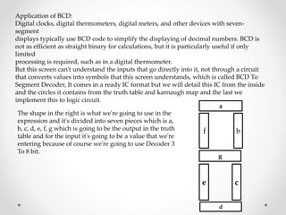 Application of BCD:
Digital clocks, digital thermometers, digital meters, and other devices with seven-
segment
displays typically use BCD code to simplify the displaying of decimal numbers. BCD is
not as efficient as straight binary for calculations, but it is particularly useful if only
limited
processing is required, such as in a digital thermometer.
But this screen can't understand the inputs that go directly into it, not through a circuit
that converts values into symbols that this screen understands, which is called BCD To
Segment Decoder, It comes in a ready IC format but we will detail this IC from the inside
and the circles it contains from the truth table and karnaugh map and the last we
implement this to logic circuit.
The shape in the right is what we're going to use in the
expression and it's divided into seven pieces which is a,
b, c, d, e, f, g which is going to be the output in the truth
table and for the input it's going to be a value that we're
entering because of course we're going to use Decoder 3
To 8 bit.
a
f
g
e c
d
b
 