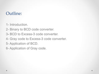 Outline:
1- Introduction.
2- Binary to BCD code converter.
3- BCD to Excess-3 code converter.
4- Gray code to Excess-3 code converter.
5- Application of BCD.
6- Application of Gray code.
 