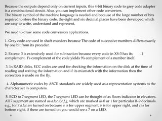 Because the outputs depend only on current inputs, this 4-bit binary code to grey code adapter
is a combinational circuit. Also, you can implement other code converters.
The binary symbol of the machine language is needed and because of the large number of bits
required to store the binary code, the eight and six decimal places have been developed which
are easy to write, understand and represent.
We need to draw some code conversion applications.
1. Gray code are used in shaft encoders because The code of successive numbers differs exactly
by one bit from its preceder.
.1
2. Excess- 3 is extensively used for subtraction because every code in XS-3 has its
complement. 1’s complement of the code yields 9’s complement of a number itself.
3. In RAID disks, ECC codes are used for checking the information on the disk at the time of
reading and writing the information and if its mismatch with the information then the
correction is made on the fly.
4. Alphanumeric codes by ASCII standards are widely used as a representation systems to the
character set in computers.
5. BCD to 7 segment LED, the 7 segment LED can be thought of as floors indicator in elevators.
All 7 segement are named as a,b,c,d,e,f,g, which are marked as 0 or 1 for particular 0–9 decimals.
e.g., for 7 a,b,c are turned on because a is for upper segment, b is for upper right, and c is for
bottom right, if these are turned on you would see a 7 on a LED.
 