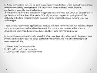 6. Code conversions can also be used in code conversion tools or when manually converting
code when working to migrate the old application using outdated technologies to
applications using the latest technology.
A common example is the conversion of applications developed in COBOL or Visual Basic to
applications in C # or Java. Due to the difficulty of preserving old technologies and the
difficulty of finding programmers to maintain them, organizations are moving to newer
technologies.
These are code conversion applications, because of which representation has become simpler
for both programmer and machine because it has become much easier to learn, work,
develop and understand data in machines and how data can be manipulated.
In this section we obtain the code intended of any one type of symbol, use in the conversion
process of the simple code so-called combinational circuits. We will offer three types of
conversion and it is:
1- Binary to BCD code converter
2- BCD to Excess-3 code converter
3- Gray code to Excess-3 code converter
 