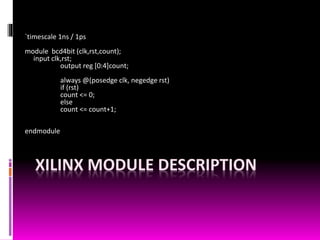 XILINX MODULE DESCRIPTION
`timescale 1ns / 1ps
module bcd4bit (clk,rst,count);
input clk,rst;
output reg [0:4]count;
always @(posedge clk, negedge rst)
if (rst)
count <= 0;
else
count <= count+1;
endmodule
 