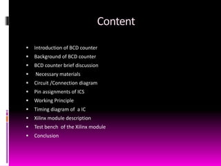 Content
 Introduction of BCD counter
 Background of BCD counter
 BCD counter brief discussion
 Necessary materials
 Circuit /Connection diagram
 Pin assignments of ICS
 Working Principle
 Timing diagram of a IC
 Xilinx module description
 Test bench of the Xilinx module
 Conclusion
 