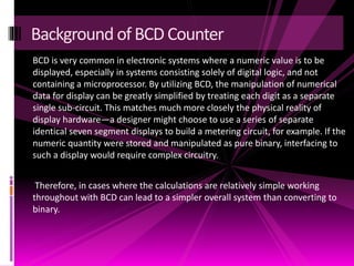 BCD is very common in electronic systems where a numeric value is to be
displayed, especially in systems consisting solely of digital logic, and not
containing a microprocessor. By utilizing BCD, the manipulation of numerical
data for display can be greatly simplified by treating each digit as a separate
single sub-circuit. This matches much more closely the physical reality of
display hardware—a designer might choose to use a series of separate
identical seven segment displays to build a metering circuit, for example. If the
numeric quantity were stored and manipulated as pure binary, interfacing to
such a display would require complex circuitry.
Therefore, in cases where the calculations are relatively simple working
throughout with BCD can lead to a simpler overall system than converting to
binary.
Background ofBCD Counter
 