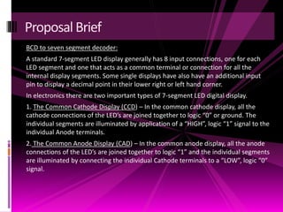 BCD to seven segment decoder:
A standard 7-segment LED display generally has 8 input connections, one for each
LED segment and one that acts as a common terminal or connection for all the
internal display segments. Some single displays have also have an additional input
pin to display a decimal point in their lower right or left hand corner.
In electronics there are two important types of 7-segment LED digital display.
1. The Common Cathode Display (CCD) – In the common cathode display, all the
cathode connections of the LED’s are joined together to logic “0” or ground. The
individual segments are illuminated by application of a “HIGH”, logic “1” signal to the
individual Anode terminals.
2. The Common Anode Display (CAD) – In the common anode display, all the anode
connections of the LED’s are joined together to logic “1” and the individual segments
are illuminated by connecting the individual Cathode terminals to a “LOW”, logic “0”
signal.
Proposal Brief
 