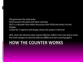 HOW THE COUNTER WORKS
555 generates the clock pulse
4518 receives the pulse and starts counting
4511 is a decoder that collect the pulses from 4518 and sends it to the
Display.
Finally the 7 segment LED display shows the output in Decimal
[N.B. when the decimal value reaches 9(binary 1001) in the next step it resets
the clock and goes to decimal o(binary 0000) and start counting again]
 